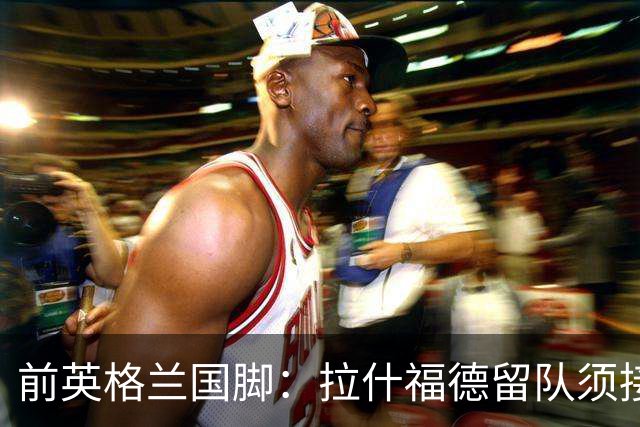 前英格兰国脚：拉什福德留队须接受替补，并解释当初离队原因